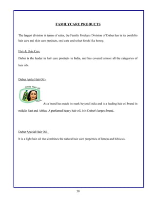 FAMILYCARE PRODUCTS
The largest division in terms of sales, the Family Products Division of Dabur has in its portfolio
hair care and skin care products, oral care and select foods like honey.
Hair & Skin Care
Dabur is the leader in hair care products in India, and has covered almost all the categories of
hair oils.

Dabur Amla Hair Oil -

As a brand has made its mark beyond India and is a leading hair oil brand in
middle East and Africa. A perfumed heavy hair oil, it is Dabur's largest brand.

Dabur Special Hair Oil It is a light hair oil that combines the natural hair care properties of lemon and hibiscus.

50

 