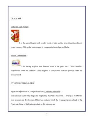 ORAL CARE

Dabur Lal Dant Manjan –

It is the second largest tooth powder brand of India and the largest in coloured tooth
power category. This herbal tooth powder is very popular in rural parts of India.

Binaca Toothbrushes –

After having acquired this dormant brand a few years back, Dabur launched
toothbrushes under this umbrella. There are plans to launch other oral care products under the
Binaca brand.

AYURVEDIC SPECIALITIES

Ayurvedic Specialities is a range of over 350 Ayurvedic Medicines Both classical Ayurvedic drugs and proprietary Ayurvedic medicines - developed by Dabur's
own research and development. Dabur has products for all the 16 categories as defined in the
Ayurveda. Some of the leading products in this category are:

52

 