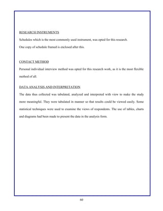 RESEARCH INSTRUMENTS
Schedules which is the most commonly used instrument, was opted for this research.
One copy of schedule framed is enclosed after this.

CONTACT METHOD
Personal individual interview method was opted for this research work, as it is the most flexible
method of all.
DATA ANALYSIS AND INTERPRETATION
The data thus collected was tabulated, analyzed and interpreted with view to make the study
more meaningful. They were tabulated in manner so that results could be viewed easily. Some
statistical techniques were used to examine the views of respondents. The use of tables, charts
and diagrams had been made to present the data in the analysis form.

60

 