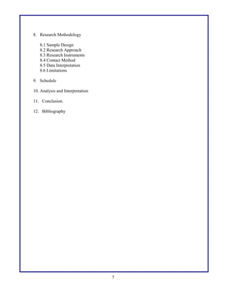 8. Research Methodology
8.1 Sample Design
8.2 Research Approach
8.3 Research Instruments
8.4 Contact Method
8.5 Data Interpretation
8.6 Limitations
9. Schedule
10. Analysis and Interpretation
11. Conclusion.
12. Bibliography

7

 