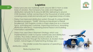 • Dabur procures raw materials worth around 500 Cr from a wide
base of vendors. The Company has wide and integrated
distribution network for its around 600 SKU delivering to around
2100 stockiest, further connecting to the thousands of retail outlets
covering every small and remote part to organized stores of India.
• Dabur has improved distribution system through its unique Retails
Excellence program, “DARE” (Driving Achievement of Retail
Excellence). the Program covers a major objective as a channel
focus, activating key customer, improving rural focus, rewarding
distribution efficiency, maximizing brand impact and building
information capabilities.
• Dabur has used Direct Shipment Strategy which was
implemented in order to bypass warehouses and distribution
centers. Thus Dabur delivers products directly to the
retailers/consumer through the Institutions & Modern Trade
System. Advantages of implementing strategy are –
· The retailer avoids the expense of operating a
distribution center
· Reducing lead time
29
Logistics
 