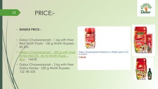 PRICE:-
• BUNDLE PRICE:-
• Dabur Chyawanprash - 1 kg with Free
Red Tooth Paste - 150 g Worth Rupees-
RS 295
• Dabur Chyawanprash - 500 g with Free
Amla Hair Oil - 45 ml Worth Rupe…
Buy: 144.00
• Dabur Chyawanprash - 2 kg with Free
Dabur Honey - 250 g Worth Rupees
122 -RS 535
33
 