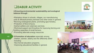 ❑DABUR ACTIVITY
4.Ensuring environmental sustainability and ecological
balance through :
•Plantation drives in schools, villages, our manufacturing
units & offices/business premises and other areas in general;
•Reviving endangered plants, promoting agro-forestry;
•Protection of flora & fauna;
•Animal welfare and veterinary services.
•Technical support and Knowhow for improving farming and
building capacities of small farmers.
•Promoting alternate energy resources
5.Promotion of education especially among
children, women, elderly and the differently abled
including:
•Non-formal education programs.
•Improving educational facilities in general.
46
 