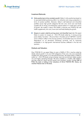 2QFY2011 Result Update | FMCG
5October 27, 2010
Investment Rationale
Niche positioning to drive consistent growth: Dabur’s niche positioning based on
its ayurvedic/herbal positioning offers it an attractive and unique proposition in
terms of product portfolio. Moreover, Dabur’s well balanced and diversified
portfolio across high growth categories like skin care, home care and foods
coupled with its strong rural distribution network places it in sweet spot in terms
of growth. We model in robust 19% CAGR in revenues over FY2010-12E with
health supplements, skin care, home care and foods leading the growth.
Margins to sustain aided by pricing power and diversified input mix: We expect
Dabur to sustain its margins at ~18.5-19% levels aided by: 1) strong pricing
power (Dabur has taken ~5% price hikes in the latter part of 1QFY2011 and the
same is likely to reflect in the ensuing quarters), 2) diversified input mix and low
dependence on oil derivatives (witnessing up-trend), and 3) improving
profitability in its high-growth international business (reflected in the last two
quarters).
Outlook and Valuation
Over FY2010E-12, we expect Dabur to post a CAGR of 19% in top-line aided by
steady volume growth in its core CCD categories of hair care, skin care and foods
coupled with robust growth in its international business. We expect Dabur’s OPMs to
sustain at ~18.5-19% levels owing to benign input cost environment, better product
mix and higher operating leverage. We have modeled in a healthy 18% CAGR in
earnings aided by robust top-line growth and consistent margins. At the CMP of
`103, the stock is trading at fair valuations of 25.4x FY2012E EPS. Hence, we
maintain Neutral view on the stock.
 