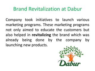 Brand Revitalization at Dabur
Company took initiatives to launch various
marketing programs. These marketing programs
not only aimed to educate the customers but
also helped in revitalizing the brand which was
already being done by the company by
launching new products.

 