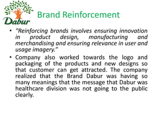 Brand Reinforcement
• “Reinforcing brands involves ensuring innovation
in product design, manufacturing and
merchandising and ensuring relevance in user and
usage imagery.”
• Company also worked towards the logo and
packaging of the products and new designs so
that customer can get attracted. The company
realized that the Brand Dabur was having so
many meanings that the message that Dabur was
healthcare division was not going to the public
clearly.

 