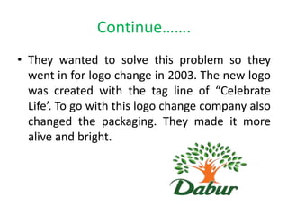 Continue…….
• They wanted to solve this problem so they
went in for logo change in 2003. The new logo
was created with the tag line of “Celebrate
Life’. To go with this logo change company also
changed the packaging. They made it more
alive and bright.

 