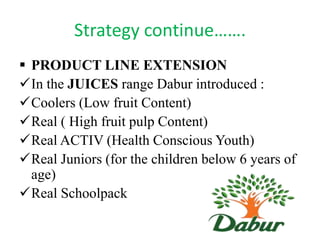 Strategy continue…….
 PRODUCT LINE EXTENSION
In the JUICES range Dabur introduced :
Coolers (Low fruit Content)
Real ( High fruit pulp Content)
Real ACTIV (Health Conscious Youth)
Real Juniors (for the children below 6 years of
age)
Real Schoolpack

 