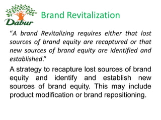 Brand Revitalization
“A brand Revitalizing requires either that lost
sources of brand equity are recaptured or that
new sources of brand equity are identified and
established.”
A strategy to recapture lost sources of brand
equity and identify and establish new
sources of brand equity. This may include
product modification or brand repositioning.

 