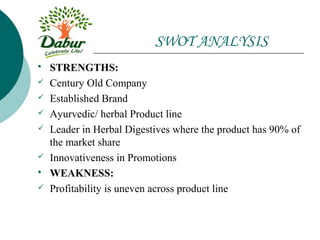 SWOT ANALYSIS
   STRENGTHS:
   Century Old Company
   Established Brand
   Ayurvedic/ herbal Product line
   Leader in Herbal Digestives where the product has 90% of
    the market share
   Innovativeness in Promotions
   WEAKNESS:
   Profitability is uneven across product line
 
