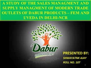 PRESENTED BY: SHWAYATNK AJAY ROLL NO. 107 A STUDY OF THE SALES MANAGMENT AND SUPPLY MANAGMENT OF MODERN TRADE OUTLETS OF DABUR PRODUCTS – FEM AND UVEDA IN DELHI-NCR 