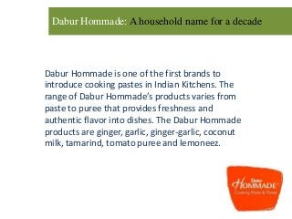 Dabur Hommade: A household name for a decade
Dabur Hommade is one of the first brands to
introduce cooking pastes in Indian Kitchens. The
range of Dabur Hommade’s products varies from
paste to puree that provides freshness and
authentic flavor into dishes. The Dabur Hommade
products are ginger, garlic, ginger-garlic, coconut
milk, tamarind, tomato puree and lemoneez.
 