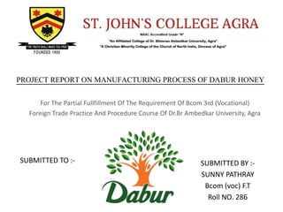 SUBMITTED TO :- SUBMITTED BY :-
SUNNY PATHRAY
Bcom (voc) F.T
Roll NO. 286
PROJECT REPORT ON MANUFACTURING PROCESS OF DABUR HONEY
For The Partial Fullfillment Of The Requirement Of Bcom 3rd (Vocational)
Foreign Trade Practice And Procedure Course Of Dr.Br Ambedkar University, Agra
 