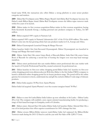 9 | P a g e
brand name FEM, this transaction also offers Dabur a strong platform to enter newer product
categories and markets.
2009 - Dabur Red Toothpaste joins 'Billion Rupee Brands' club-Dabur Red Toothpaste becomes the
Dabur's ninth Billion Rupee brand. Dabur Red Toothpaste crosses the billion rupee turnover mark
within five years of its launch.
2010 - Dabur makes its first overseas acquisition-Dabur makes its first overseas acquisition, buying
Hobi Kozmetik Kozmetik Group, a leading personal care products company in Turkey, for $69
million.
2010 - Dabur acquired 100% equity in Namaste Lab
Dabur acquired 100% equity in Namasté Laboratories LLC of the US for $100 million. This marks
Dabur’s entry into the fast-growing ethnic hair care products market in U.S., Europe and Africa.
2010 - Dabur Chyawanprash Launched Orange & Mango Flavours
Dabur launches India’s first fruit-flavoured Chyawanprash. Dabur Chyawanprash was launched in
Orange and Mango flavoured variants.
2010 - Dabur Amla Hair Oils enters Limca Book of Records-Dabur Amla Hair Oils enters Limca
Book of Records for achieving a record feat of hosting the longest ever non-stop head massage
marathon.
2011 - Dabur enters professional skin care market-Dabur enters professional skin care market with
the launch of OxyLife Professional Facial Kit, created exclusively for professional use.
2011 - Dabur launches its first-ever online shopping portal-Dabur India Ltd. launches its first-ever
online shopping portal www.daburuveda.com With this, Dabur is the first Indian FMCG company to
launch a dedicated online shopping portal for its beauty products range. The portal will be the online
gateway for consumers to know, understand, buy and gift the exclusive Dabur Uveda range of skincare
products.
2011 - Dabur India acquires 30-Plus from Ajanta Pharma
Dabur India Ltd acquired Ajanta Pharma’s over-the-counter energizer brand ’30-Plus’.
2011 - Dabur to enter Sri Lanka.Dabur India Ltdsets up new subsidiary in Sri Lanka – Dabur Lanka
(Pvt.) Ltd. The company will establish a new export-oriented manufacturing facility for producing a
range of fruit-based beverages in Gampaha, north of Colombo.
2011 - Dabur enters Almond Hair Oil market-Dabur India Ltd launches Dabur Almond Hair Oil, a
one-of-its-kind product that offers superior nourishment for 100% damage-free hair.
2012 - Dabur crosses Billion-Dollar turnover mark-Dabur India Ltd surpassed the Billion-Dollar
Turnover mark during the 2011-12 fiscal to end the year with Net Sales of Rs 5,283.17 Crore.
 