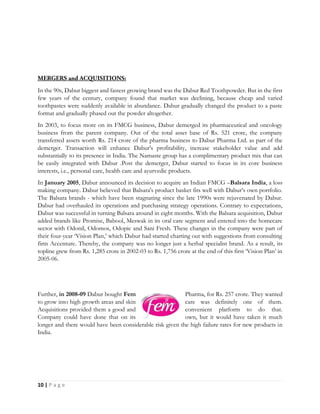 10 | P a g e
In the 90s, Dabur biggest and fastest growing brand was the Dabur Red Toothpowder. But in the first
few years of the century, company found that market was declining, because cheap and varied
toothpastes were suddenly available in abundance. Dabur gradually changed the product to a paste
format and gradually phased out the powder altogether.
In 2003, to focus more on its FMCG business, Dabur demerged its pharmaceutical and oncology
business from the parent company. Out of the total asset base of Rs. 521 crore, the company
transferred assets worth Rs. 214 crore of the pharma business to Dabur Pharma Ltd. as part of the
demerger. Transaction will enhance Dabur's profitability, increase stakeholder value and add
substantially to its presence in India. The Namaste group has a complimentary product mix that can
be easily integrated with Dabur .Post the demerger, Dabur started to focus in its core business
interests, i.e., personal care, health care and ayurvedic products.
In January 2005, Dabur announced its decision to acquire an Indian FMCG –Balsara India, a loss
making company. Dabur believed that Balsara's product basket fits well with Dabur’s own portfolio.
The Balsara brands - which have been stagnating since the late 1990s were rejuvenated by Dabur.
Dabur had overhauled its operations and purchasing strategy operations. Contrary to expectations,
Dabur was successful in turning Balsara around in eight months. With the Balsara acquisition, Dabur
added brands like Promise, Babool, Meswak in its oral care segment and entered into the homecare
sector with Odonil, Odomos, Odopic and Sani Fresh. These changes in the company were part of
their four-year ‘Vision Plan,’ which Dabur had started charting out with suggestions from consulting
firm Accenture. Thereby, the company was no longer just a herbal specialist brand. As a result, its
topline grew from Rs. 1,285 crore in 2002-03 to Rs. 1,756 crore at the end of this first ‘Vision Plan’ in
2005-06.
Further, in 2008-09 Dabur bought Fem Pharma, for Rs. 257 crore. They wanted
to grow into high growth areas and skin care was definitely one of them.
Acquisitions provided them a good and convenient platform to do that.
Company could have done that on its own, but it would have taken it much
longer and there would have been considerable risk given the high failure rates for new products in
India.
 