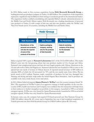 11 | P a g e
In 2010, Dabur made its first overseas acquisition, buying Hobi Kozmetik Kozmetik Group, a
leading personal care products company in Turkey, for $69 million. The completion of this acquisition
represents a significant step for Dabur in their strategy to accelerate growth in the international market.
The acquisition further enabled consolidating and expanded Dabur's already substantial presence in
the Middle East and North African region. Hobi Kozmetik was a leading manufacturer of personal
care products in Turkey. It sold a range of hair care and skin care products under the 'Hobby' and
'New Era' brands across 35 countries, including the Middle East and North Africa.
Dabur acquired 100% equity in Namasté Laboratories LLC of the US for $100 million. This marks
Dabur’s entry into the fast-growing ethnic hair care products market in U.S., Europe and Africa.
Namaste's hair straightening lotions and hair oils were hugely popular with African Americans in the
US and sells well in Africa and Nigeria too. Namaste Laboratories was founded in 1996 to cater to the
special hair care needs of women of African descent. It reported annual revenues of $90 million in
calendar 2009, of which the US accounted for 70% and the rest mainly came from Africa. Pre-tax
profit stood at $12.5 million. Namaste made a portfolio of products for hair loss, damaged hair,
thinning and drying and itchy scalp under the brand Organic Root Stimulator. And its products are
available in the mass, retail, beauty stores and salons.
In 2011, Dabur India Ltd acquired Ajanta Pharma’s '30-Plus' over-the-counter energizer brand ’30-
Plus’. The acquisition of '30-Plus' is part of an aggressive strategy to build capability on the over-the-
counter (OTC) health care business and Company was confident that this transaction will helps them
in their endeavor to further strengthen our portfolio in this category. Launched in 1990 as an herbal
energiser capsule, 30-Plus was a key brand for Ajanta Pharmaceuticals. Launched in 1990 as an herbal
energiser capsule, 30-Plus was a key brand for Ajanta Pharmaceuticals.
In January same year, the company had acquired US-based personal care firm Namaste Group for
USD 100 million (about Rs 451 crore) and in September last year it had completed acquisition of
Turkish personal care firm Hobi Kozmetik Group for USD 69 million (about Rs 324 crore).
 