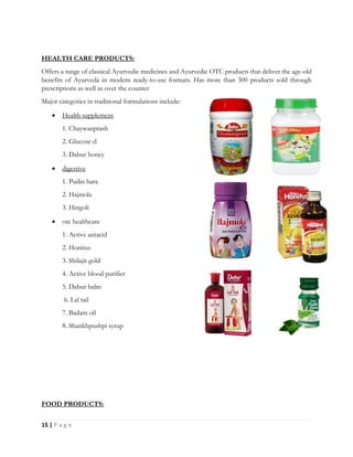 15 | P a g e
HEALTH CARE PRODUCTS:
Offers a range of classical Ayurvedic medicines and Ayurvedic OTC products that deliver the age-old
benefits of Ayurveda in modern ready-to-use formats. Has more than 300 products sold through
prescriptions as well as over the counter
Major categories in traditional formulations include:
 Health supplement
1. Chaywanprash
2. Glucose-d
3. Dabur honey
 digestive
1. Pudin hara
2. Hajmola
3. Hingoli
 otc healthcare
1. Active antacid
2. Honitus
3. Shilajit gold
4. Active blood purifier
5. Dabur balm
6. Lal tail
7. Badam oil
8. Shankhpushpi syrup
FOOD PRODUCTS:
 