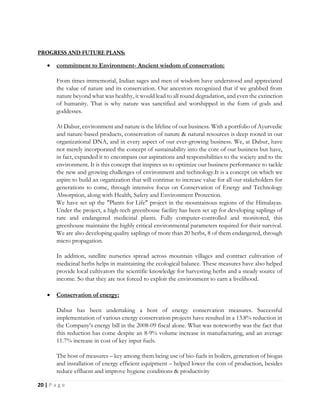 20 | P a g e
 commitment to Environment- Ancient wisdom of conservation:
From times immemorial, Indian sages and men of wisdom have understood and appreciated
the value of nature and its conservation. Our ancestors recognized that if we grabbed from
nature beyond what was healthy, it would lead to all round degradation, and even the extinction
of humanity. That is why nature was sanctified and worshipped in the form of gods and
goddesses.
At Dabur, environment and nature is the lifeline of our business. With a portfolio of Ayurvedic
and nature-based products, conservation of nature & natural resources is deep rooted in our
organizational DNA, and in every aspect of our ever-growing business. We, at Dabur, have
not merely incorporated the concept of sustainability into the core of our business but have,
in fact, expanded it to encompass our aspirations and responsibilities to the society and to the
environment. It is this concept that inspires us to optimize our business performance to tackle
the new and growing challenges of environment and technology.It is a concept on which we
aspire to build an organization that will continue to increase value for all our stakeholders for
generations to come, through intensive focus on Conservation of Energy and Technology
Absorption, along with Health, Safety and Environment Protection.
We have set up the "Plants for Life" project in the mountainous regions of the Himalayas.
Under the project, a high-tech greenhouse facility has been set up for developing saplings of
rare and endangered medicinal plants. Fully computer-controlled and monitored, this
greenhouse maintains the highly critical environmental parameters required for their survival.
We are also developing quality saplings of more than 20 herbs, 8 of them endangered, through
micro propagation.
In addition, satellite nurseries spread across mountain villages and contract cultivation of
medicinal herbs helps in maintaining the ecological balance. These measures have also helped
provide local cultivators the scientific knowledge for harvesting herbs and a steady source of
income. So that they are not forced to exploit the environment to earn a livelihood.
 Conservation of energy:
Dabur has been undertaking a host of energy conservation measures. Successful
implementation of various energy conservation projects have resulted in a 13.8% reduction in
the Company’s energy bill in the 2008-09 fiscal alone. What was noteworthy was the fact that
this reduction has come despite an 8-9% volume increase in manufacturing, and an average
11.7% increase in cost of key input fuels.
The host of measures – key among them being use of bio-fuels in boilers, generation of biogas
and installation of energy efficient equipment – helped lower the cost of production, besides
reduce effluent and improve hygiene conditions & productivity
 