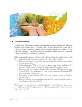 21 | P a g e
 Technology Absorption:
At Dabur India Limited, knowledge and technology are key resources which have helped the
Company achieve higher levels of excellence and efficiency. Towards this overall goal of
technology-driven performance, Dabur is utilizing Information Technology in a big way. This
will help in integrating a vast distribution system spread all over India and across the world. It
will also cut down costs and increase profitability.
Dabur has also made continuous efforts towards technology absorption and innovation, which
have contributed towards preserving natural resources. These efforts include:
 Minimum use of water in process by pre-concentration of herbal extract and reduction
in concentration time
 Uniform heating in VTDs by hot water as against steam earlier, resulting in 30%
reduction in bulk wastage by using non-stick coating and formulation change
 Improvement in water treatment plant through introduction of RO (Reverse Osmosis)
system for DM water, reutilization of waste water from pump seal cooling and RO
reject waste-water management
 Introduction of water efficient CIP system with recycling of water in fruit juice
manufacturing
 Development of in-house technology to convert fruit waste into organic manure by
using the culture Lactobacilus burchi
The Company has achieved a host of significant benefits in terms of product improvement,
cost reduction, product development, import substitution, cleaner environment and waste
disposal, amongst others.
 