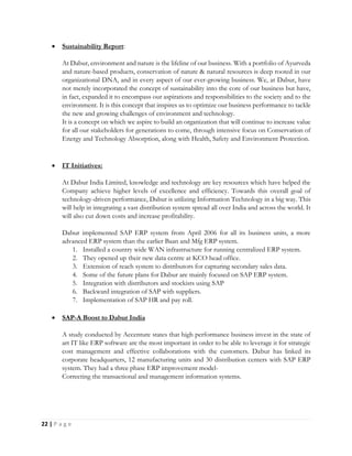 22 | P a g e
 Sustainability Report:
At Dabur, environment and nature is the lifeline of our business. With a portfolio of Ayurveda
and nature-based products, conservation of nature & natural resources is deep rooted in our
organizational DNA, and in every aspect of our ever-growing business. We, at Dabur, have
not merely incorporated the concept of sustainability into the core of our business but have,
in fact, expanded it to encompass our aspirations and responsibilities to the society and to the
environment. It is this concept that inspires us to optimize our business performance to tackle
the new and growing challenges of environment and technology.
It is a concept on which we aspire to build an organization that will continue to increase value
for all our stakeholders for generations to come, through intensive focus on Conservation of
Energy and Technology Absorption, along with Health, Safety and Environment Protection.
 IT Initiatives:
At Dabur India Limited, knowledge and technology are key resources which have helped the
Company achieve higher levels of excellence and efficiency. Towards this overall goal of
technology-driven performance, Dabur is utilizing Information Technology in a big way. This
will help in integrating a vast distribution system spread all over India and across the world. It
will also cut down costs and increase profitability.
Dabur implemented SAP ERP system from April 2006 for all its business units, a more
advanced ERP system than the earlier Baan and Mfg ERP system.
1. Installed a country wide WAN infrastructure for running centralized ERP system.
2. They opened up their new data centre at KCO head office.
3. Extension of reach system to distributors for capturing secondary sales data.
4. Some of the future plans for Dabur are mainly focused on SAP ERP system.
5. Integration with distributors and stockists using SAP
6. Backward integration of SAP with suppliers.
7. Implementation of SAP HR and pay roll.
 SAP-A Boost to Dabur India
A study conducted by Accenture states that high performance business invest in the state of
art IT like ERP software are the most important in order to be able to leverage it for strategic
cost management and effective collaborations with the customers. Dabur has linked its
corporate headquarters, 12 manufacturing units and 30 distribution centers with SAP ERP
system. They had a three phase ERP improvement model-
Correcting the transactional and management information systems.
 