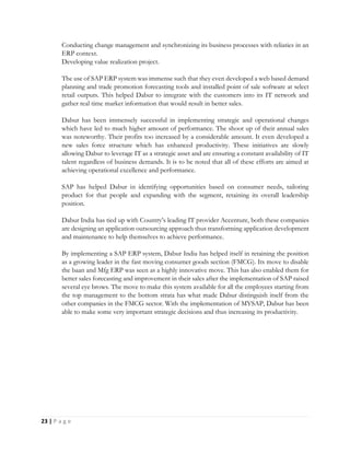 23 | P a g e
Conducting change management and synchronizing its business processes with reliaties in an
ERP context.
Developing value realization project.
The use of SAP ERP system was immense such that they even developed a web based demand
planning and trade promotion forecasting tools and installed point of sale software at select
retail outputs. This helped Dabur to integrate with the customers into its IT network and
gather real time market information that would result in better sales.
Dabur has been immensely successful in implementing strategic and operational changes
which have led to much higher amount of performance. The shoot up of their annual sales
was noteworthy. Their profits too increased by a considerable amount. It even developed a
new sales force structure which has enhanced productivity. These initiatives are slowly
allowing Dabur to leverage IT as a strategic asset and are ensuring a constant availability of IT
talent regardless of business demands. It is to be noted that all of these efforts are aimed at
achieving operational excellence and performance.
SAP has helped Dabur in identifying opportunities based on consumer needs, tailoring
product for that people and expanding with the segment, retaining its overall leadership
position.
Dabur India has tied up with Country’s leading IT provider Accenture, both these companies
are designing an application outsourcing approach thus transforming application development
and maintenance to help themselves to achieve performance.
By implementing a SAP ERP system, Dabur India has helped itself in retaining the position
as a growing leader in the fast moving consumer goods section (FMCG). Its move to disable
the baan and Mfg ERP was seen as a highly innovative move. This has also enabled them for
better sales forecasting and improvement in their sales after the implementation of SAP raised
several eye brows. The move to make this system available for all the employees starting from
the top management to the bottom strata has what made Dabur distinguish itself from the
other companies in the FMCG sector. With the implementation of MYSAP, Dabur has been
able to make some very important strategic decisions and thus increasing its productivity.
 