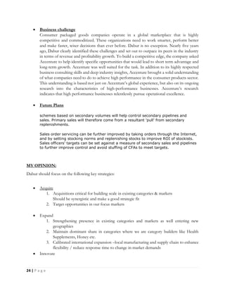 24 | P a g e
 Business challenge
Consumer packaged goods companies operate in a global marketplace that is highly
competitive and commoditized. These organizations need to work smarter, perform better
and make faster, wiser decisions than ever before. Dabur is no exception. Nearly five years
ago, Dabur clearly identified these challenges and set out to outpace its peers in the industry
in terms of revenue and profitability growth. To build a competitive edge, the company asked
Accenture to help identify specific opportunities that would lead to short term advantage and
long-term growth. Accenture was well suited for the task. In addition to its highly respected
business consulting skills and deep industry insights, Accenture brought a solid understanding
of what companies need to do to achieve high performance in the consumer products sector.
This understanding is based not just on Accenture’s global experience, but also on its ongoing
research into the characteristics of high-performance businesses. Accenture’s research
indicates that high performance businesses relentlessly pursue operational excellence.
 Future Plans
schemes based on secondary volumes will help control secondary pipelines and
sales. Primary sales will therefore come from a resultant 'pull' from secondary
replenishments.
Sales order servicing can be further improved by taking orders through the Internet,
and by setting stocking norms and replenishing stocks to improve ROI of stockists.
Sales officers' targets can be set against a measure of secondary sales and pipelines
to further improve control and avoid stuffing of CFAs to meet targets.
MY OPINION:
Dabur should focus on the following key strategies:
 Acquire
1. Acquisitions critical for building scale in existing categories & markets
Should be synergistic and make a good strategic fit
2. Target opportunities in our focus markets
 Expand
1. Strengthening presence in existing categories and markets as well entering new
geographies
2. Maintain dominant share in categories where we are category builders like Health
Supplements, Honey etc.
3. Calibrated international expansion –local manufacturing and supply chain to enhance
flexibility / reduce response time to change in market demands
 Innovate
 