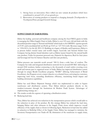 25 | P a g e
1. Strong focus on innovation. Have rolled out new variants & products which have
contributed to around 5-6% of our growth p.a.
2. Renovation of existing products to respond to changing demands (Toothpowder to
Toothpaste)Three pronged Growth Strategy
Dabur the leading personal and healthcare company among the four FMCG giants in India
is managing the Oldest Supply Chain in India. Dabur is over 125 years old and deals with the
diversified product range in ‘Natural and Herbal’ which leads to the EBITDA –quarter growth
of 27.8% and consolidated Q1 net Profit up 19.6% at `127.74 Cr with Revenue surges 31.6%
to `1216.24 Cr, for the Q1 2011-12. Building on a legacy of Quality and Experience, Dabur is
at present India’s trusted name and world’s largest Ayurvedic and Natural Helath Care
Company having distinct brand identities such as Dabur master brand for the natural health
care product, Vatika for premium personal care, Hajmola for digestives, Real for fruit juices
and beverages & Fem for fairness bleaches and skin care products.
Dabur procures raw materials worth around `500 Cr from a wide base of vendors. The
Company has wide and integrated distribution network for its around 600 SKU delivering to
around 2100 stockiest, further connecting to the thousands of retail outlets covering every
small and remote part to organized stores of India. Dabur has improved distribution system
through its unique Retails Excellence program, “DARE” (Driving Achievement of Retail
Excellence). the Program covers a major objective as a channel focus, activating key customer,
improving rural focus, rewarding distribution efficiency, maximizing brand impact and
building information capabilities.
Dabur has used Direct Shipment Strategy which was implemented in order to bypass
warehouses and distribution centers. Thus Dabur delivers products directly to the
retailers/consumer through the Institutions & Modern Trade System. Advantages of
implementing strategy are –
 The retailer avoids the expense of operating a distribution center
 Reducing lead time
Thus, Dabur has achieved cost reduction in the transportation process which overall adds to
the reduction in price of the product. By this strategy Dabur has reduced the lead time,
bringing Dabur and other elements in the Supply Chain closer which improves overall
efficiency of the supply chain as shown in following figure. Reduction in lead time has added
in reduction in Bullwhip Effect of the Supply Chain. Dabur has managed to minimize the
Inventory-Transportation cost Trade-off. By elimination of the warehouse in supply chain,
 