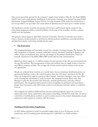 27 | P a g e
This success paved the ground for the company's supply chain initiative. Fifty-five Ku Band TDMA
VSATs were used to link primary distributors to the system. Factories were hooked up using PAMA
(Permanent Assigned Multiple Access) VSATs. At some locations VPNs had to be used because it
was not possible to set up a dish. The zonal offices in Mumbai were hooked up in a similar manner.
The hardware is mostly owned by the primary CFA (Carry and Forward Agent) except for the
networking equipment, which is owned by Dabur. In the case of the secondary systems, stockists
wholly own the hardware.
The primary rollout began in April 2001 and took 16 months. The first six months were used to
create a business model common to all divisions (family products, healthcare, ayurvedic products,
and pharmaceuticals), and testing and piloting the same.
 The Innovation
The integrated primary and secondary system has a number of unique features. The features like
tight integration of schemes, stockists credit limit control, automated banking of cheques, and
online cheque reconciliation have obvious advantages in the primary distribution. These are
basically extensions to the MFG/PRO ERP system and not core customizations.
Dabur's stockists supply to 1.5 million retailers. Seventy percent of the sales are accounted for by
the top 500 stockists. The incorporation of these top stockists into its supply chain is a first for
any FMCG company in India. The average sale of each stockist and the current stock are the
two parameters.
Details are collected from stockists on a weekly basis. In case of primary distribution points, an
incremental backup is sent to the central location when the CFA closes operations for the day.
These are computed at night in a process called ‘cubing’. And when managers come into office
in the morning the information is ready for them. The integrated system allows each Area
Manager to plan for the month's sales forecasts, stockists performance, and sales officers'
performance. The integration allows better control on pipelines in primaries and secondaries,
brings down inventories, and offers better control on production and sales against a confirmed
forecast.
The company has added an SMS interface that lets authorized phones query the system for
aspects like stock status, credit limits, and current outstanding, and division-wide sales. An access
control list of mobile phone numbers is used to restrict access to the system. Salespeople can get
responses to their queries in a minute with this system.
Tackling with Secondary Supplychain
In 2001, Dabur decided to tackle its extended supply chain of over 30 factories, six key
warehouses, and 52 stocking points distributing over 1,000 SKUs to 10,000 stockists
 
