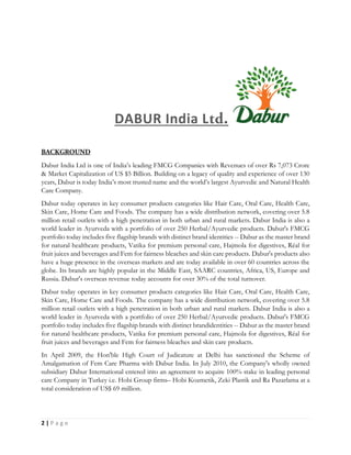 2 | P a g e
DABUR India L
Dabur India Ltd is one of India’s leading FMCG Companies with Revenues of over Rs 7,073 Crore
& Market Capitalization of US $5 Billion. Building on a legacy of quality and experience of over 130
years, Dabur is today India’s most trusted name and the world’s largest Ayurvedic and Natural Health
Care Company.
Dabur today operates in key consumer products categories like Hair Care, Oral Care, Health Care,
Skin Care, Home Care and Foods. The company has a wide distribution network, covering over 5.8
million retail outlets with a high penetration in both urban and rural markets. Dabur India is also a
world leader in Ayurveda with a portfolio of over 250 Herbal/Ayurvedic products. Dabur's FMCG
portfolio today includes five flagship brands with distinct brand identities -- Dabur as the master brand
for natural healthcare products, Vatika for premium personal care, Hajmola for digestives, Réal for
fruit juices and beverages and Fem for fairness bleaches and skin care products. Dabur's products also
have a huge presence in the overseas markets and are today available in over 60 countries across the
globe. Its brands are highly popular in the Middle East, SAARC countries, Africa, US, Europe and
Russia. Dabur's overseas revenue today accounts for over 30% of the total turnover.
Dabur today operates in key consumer products categories like Hair Care, Oral Care, Health Care,
Skin Care, Home Care and Foods. The company has a wide distribution network, covering over 5.8
million retail outlets with a high penetration in both urban and rural markets. Dabur India is also a
world leader in Ayurveda with a portfolio of over 250 Herbal/Ayurvedic products. Dabur's FMCG
portfolio today includes five flagship brands with distinct brandidentities -- Dabur as the master brand
for natural healthcare products, Vatika for premium personal care, Hajmola for digestives, Réal for
fruit juices and beverages and Fem for fairness bleaches and skin care products.
In April 2009, the Hon'ble High Court of Judicature at Delhi has sanctioned the Scheme of
Amalgamation of Fem Care Pharma with Dabur India. In July 2010, the Company's wholly owned
subsidiary Dabur International entered into an agreement to acquire 100% stake in leading personal
care Company in Turkey i.e. Hobi Group firms– Hobi Kozmetik, Zeki Plastik and Ra Pazarlama at a
total consideration of US$ 69 million.
 