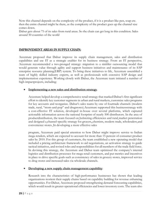 29 | P a g e
Now this channel depends on the complexity of the product, if it is a product like pen, soap etc.
then the entire channel might be there, as the complexity of the product goes up the channel size
comes down.
Dabur gets about 75 of its sales from rural areas. So the chain can get long in this condition. Sales
around 50 countries of the world
Accenture proposed that Dabur improve its supply chain management, sales and distribution
capabilities and use IT as a strategic enabler for its business strategy. From an IT perspective,
Accenture recommended a two-pronged strategy: migration to a nimbler outsourcing model that
would generate value through agility and support business initiatives and maintenance of its SAP
enterprise resource planning(ERP) system. To bring these initiatives to life, Accenture assembled a
team of highly skilled industry experts, as well as professionals with extensive SAP design and
implementation experience. Working closely with Dabur, the Accenture team initiated a number of
high-impactprojects, including:
 Implementing a new sales and distribution strategy.
Accenture helped develop a comprehensive retail strategy that marked Dabur’s first significant
effort to identify key customer segments in urban and rural markets, customize sales programs
for key accounts and reorganize. Dabur’s sales teams by one of fourtrade channels (modern
trade, rural, “mom-and-pop” and drugstores).Accenture supported this businessstrategy with
a cost-effective IT solution, developed in-house over several platforms, which captured
actionable information across the national footprint of nearly 500 distributors. In the area of
productdistribution, the team focused on bolstering efficiencies and rural market penetration
and designed a channel-specific strategy for grocers, chemists, modern trade, wholesalers and
convenience stores. In developing a more effective sales
program, Accenture paid special attention to how Dabur might improve service to Indian
mega retailers, which are expected to account for more than 15 percent of consumer product
sales by 2010. For this group of customers, the team established a new operating model that
included a pricing architecture framework to aid negotiations, an activation strategy to guide
tactical initiatives, and revised roles and responsibilities for all members of the trade field force.
In devising this strategy, the Accenture and Dabur team optimized the company’s internal
logistics and distribution processes for mega retail customers, and put metrics and incentives
in place to drive specific goals such as consistency of sales in grocery stores, improved service
to drug stores and increased sales via wholesale channels.
 Developing a new supply chain management capability:
Research into the characteristics of high-performance businesses has shown that leading
organizations reorient their supply chains based on capability building for revenue enhancing
opportunities. For Dabur, Accenture proposed strengthening demand forecasting capabilities,
which would result in greater operational efficiencies and lower inventory costs. The team also
 
