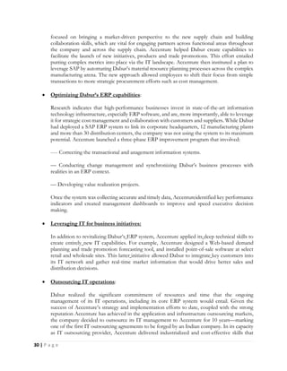 30 | P a g e
focused on bringing a market-driven perspective to the new supply chain and building
collaboration skills, which are vital for engaging partners across functional areas throughout
the company and across the supply chain. Accenture helped Dabur create capabilities to
facilitate the launch of new initiatives, products and trade promotions. This effort entailed
putting complex metrics into place via the IT landscape. Accenture then instituted a plan to
leverage SAP by automating Dabur’s material resource planning processes across the complex
manufacturing arena. The new approach allowed employees to shift their focus from simple
transactions to more strategic procurement efforts such as cost management.
 Optimizing Dabur’s ERP capabilities:
Research indicates that high-performance businesses invest in state-of-the-art information
technology infrastructure, especially ERP software, and are, more importantly, able to leverage
it for strategic cost management and collaboration with customers and suppliers. While Dabur
had deployed a SAP ERP system to link its corporate headquarters, 12 manufacturing plants
and more than 30 distribution centers, the company was not using the system to its maximum
potential. Accenture launched a three-phase ERP improvement program that involved:
---- Correcting the transactional and anagement information systems.
— Conducting change management and synchronizing Dabur’s business processes with
realities in an ERP context.
— Developing value realization projects.
Once the system was collecting accurate and timely data, Accentureidentified key performance
indicators and created management dashboards to improve and speed executive decision
making.
 Leveraging IT for business initiatives:
In addition to revitalizing Dabur’s ERP system, Accenture applied its deep technical skills to
create entirely new IT capabilities. For example, Accenture designed a Web-based demand
planning and trade promotion forecasting tool, and installed point-of-sale software at select
retail and wholesale sites. This latter initiative allowed Dabur to integrate key customers into
its IT network and gather real-time market information that would drive better sales and
distribution decisions.
 Outsourcing IT operations:
Dabur realized the significant commitment of resources and time that the ongoing
management of its IT operations, including its core ERP system would entail. Given the
success of Accenture’s strategy and implementation efforts to date, coupled with the strong
reputation Accenture has achieved in the application and infrastructure outsourcing markets,
the company decided to outsource its IT management to Accenture for 10 years—marking
one of the first IT outsourcing agreements to be forged by an Indian company. In its capacity
as IT outsourcing provider, Accenture delivered industrialized and cost-effective skills that
 