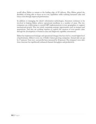 31 | P a g e
would allow Dabur to remain at the leading edge of IT delivery. Plus, Dabur gained the
flexibility of being able to focus on its core capabilities while realizing increased value and
lower costs through improved performance.
In addition to managing the client’s information technologies, Accenture continues to be
involved in helping Dabur achieve operational excellence in a number of areas. The two
companies are collaborating to extend ERP implementations in new geographies to support
international growth. They are jointly examining strategic opportunities such as mergers and
acquisitions. And they are working together to explore the creation of even greater value
through the development of business cases and diagnostic capability assessments.
Dabur has implemented strategic and operational changes that have led to a much higher level
of performance. Dabur is now one of India’s fastest-growing companies. Annual sales are up
by 17 percent. Year over- year profits have increased by 40 percent. The company’s new sales
force structure has significantly enhanced channel throughput and productivity
 