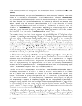 4 | P a g e
where homemade oral care is more popular than multinational brands, Dabur introduces Lal Dant
Manjan.
With this a conveniently packaged herbal toothpowder is made available at affordable costs to the
masses. In 1972 they shifted their base from Calcutta to Delhi. In 1978, Launched Hajmola tablet,
they continued to make innovative products based on traditional formulations that can provide holistic
care in our daily life. An Ayurvedic medicine used as a digestive aid is branded and launched as the
popular Hajmola tablet and setting up research foundation in 1979. After completing 100 years in
1984, they launched pharmaceuticals medicines in 1988. In 1989 they made an innovative move with
the launch of Hajmola Candy, a curative product is converted to a confectionary item for wider
usage. A new range of coconut oil under the brand name `Anmol' was launched in 1992. The company
developed Dab 10, an intermediate for anti-cancer drug namely Taxol.
The company entered into a joint venture agreement with M/s. Guldenhorst BV Netherland to form
a company for manufacture and marketing of all types of bubble gum, chewing gum, toffees, chocolate
and cocoa related products, sugar based spreading creams etc. The launch of new products like
`Dentacare,' Vatika and Lactonic were well received by the market in 1994. At the same time a joint
venture in technical collaboration with Shikobo Ltd., Japan to extend the range of natural gum
products into specialty products. In the same year Company floated two companies a manufacturing
unit in Egypt in the name of Dabur Egypt Ltd. and Dabur International Ltd. The company entered
into a joint venture with Seprache International Ltd. in the name of `Innova' Inc for manufacturing
of anticancer drug namely `Paclitaxel'. The company signed a MOU with Osein International Ltd. for
manufacture of biscuits, snack, foods & other products in India.
In 1995 a unit was being set up at Baddi for manufacturing Chywanprash Janma Ghunti, Lal Tail,
Dashmularishta and Ashokarishta. Semi synthetic pacitaxel and Docetaxel and various front line
anticancer drugs were being produced both for domestic as well as export market. The company
proposed to double the volume of the Katni plant and introduce modern technology in processing
Amla with high productivity and improved quality. In the same year company started exporting
products like like an improved version of Chyawanprash (with more honey and less pungency) liquid
form of Chyawanprash an aqueous based, hair vitalizer Melatonin etc.
Entering into the snacks category Dabur India launched a range of extruded snack foods, ready-to-
use cooking paste and sauces. As a part of its strategy to establish a strong presence in the personal
care sector, Dabur India is negotiating with Antonio Puig of Spain, to set up joint ventures in the
country. The Company set up a new manufacturing unit with a high degree of automation at Baddi
(H.P.), to produce company's well known brands viz. Chyawanprash, Janma Ghunti, Ayurvedic oils
and Asva-Arishtas. A modern air conditioned packing line was commissioned at Sahibabad for
homemade brands of ethnic pastes and line juices. The company extended its range of real fruit juice
by offering mixed fruit juice and tomato juice. Its veterinary division launched `mastilep' for curing
mastitis in cattle. To attract customers Dabur India Ltd is launching a new communication campaign
this month to reposition its oldest brand Pudinhara.
In 1998, Dabur India Ltd has launched a range of ayurvedic health care products for dogs under the
umbrella brand name Ayupet. They tied up with Godrej Foods for the manufacture and packaging of
its `Real' range of fruit juices and fruit drinks in tetrapacks. In 1999, Dabur India Ltd entered into an
 