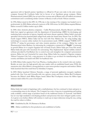5 | P a g e
agreement with its Spanish partner Agrolimen to offload its 49 per cent stake in the joint venture
company General De Confiteria India Ltd in favour of an Agrolimen group company. Dabur
Pharmaceuticals Limited (DPL) has set up its first overseas arm in Britain with a $5 million investment
commitment and is considering similar ventures in Russia as well as South African countries.
In 1994, Dabur raised its first IPO. In 1998, day to day running of the company was handed over to
professionals. In 2000, Dabur achieved a turnover of Rs 1000 crores. In 2005, Dabur acquired Balsara.
Dabur crossed $ 2 billion market cap in 2006.
In 2000, three domestic pharma companies - Cadila Pharmaceuticals, Shantha Biotech and Dabur
India have signed an agreement with the department of biotechnology (DBT) for developing and
marketing basic molecules in leprosy, hepatitis and tumor disease segments. Dabur India's ayurvedic
specialties division has launched plain isabgol husk under the brand name Nature Care. In 2003, The
fourth Largest FMCG, Dabur India Ltd has tied with Free Markets Inc. for using leading edge
technologies to execute online markets for its procurement needs. CRISIL assigned "CRISIL GVC
LEVEL 2" rating for governance and value creation practices of the company. Dabur has sued
Pharmaceutical major Ranbaxy for telecasting the comparative commercial of "Pepfiz". Continuing
its growth Dabur set to acquire Egyptian hair oil brand Touch, Dabur India gets Tetra Pak award,
Dabur India inks pact with Accenture for outsourcing. They Implemented `Spend visibility solution'
software provided by FreeMarkets Inc to control costs and strengthen the company's procurement
process. Dabur ties up Uttarnachal for cancer drug. Dabur India has acquired a Nigerian company
African Consumer Care Ltd, a step precursor to its plans to go on-shore for manufacturing in the
country and Dabur join hands with DLF for healthcare hub.
In 2008, Dabur India acquires Fem Care Pharma, a leading player in the women's skin care market.
Besides an entry into the high-growth skin care market with an established brand name FEM, this
transaction also offers Dabur a strong platform to enter newer product categories and markets. Dabur
India launched their first retail Store by Subsidiary Company.
In 2009, Dabur launched Odomos Naturals, a range of personal application mosquito repellents
packed with Aloe Vera and Citronella with two options, cream and lotion. Dabur Red Toothpaste
becomes the Dabur's ninth Billion Rupee brand. Dabur Red Toothpaste crosses the billion rupee
turnover mark within five years of its launch.
Dabur India Ltd. made its beginnings with a small pharmacy, but has continued to learn and grow to
a commanding status in the industry. The Company has come a long way in popularising and making
easily available a whole range of products based on the traditional science of Ayurveda. And Dabur
has set very high standards in developing products and processes that meet stringent quality norms.
As it grows even further, Dabur will continue to mark up on major milestones along the way, setting
the road for others to follow-
1884 - Established by Dr. S K Burman at Kolkata
1896 – Dabur established its first production unit established at Garhia
 