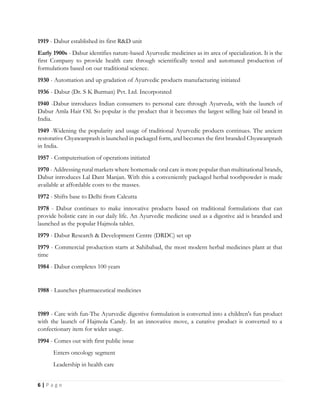 6 | P a g e
1919 - Dabur established its first R&D unit
Early 1900s - Dabur identifies nature-based Ayurvedic medicines as its area of specialization. It is the
first Company to provide health care through scientifically tested and automated production of
formulations based on our traditional science.
1930 - Automation and up gradation of Ayurvedic products manufacturing initiated
1936 - Dabur (Dr. S K Burman) Pvt. Ltd. Incorporated
1940 -Dabur introduces Indian consumers to personal care through Ayurveda, with the launch of
Dabur Amla Hair Oil. So popular is the product that it becomes the largest selling hair oil brand in
India.
1949 -Widening the popularity and usage of traditional Ayurvedic products continues. The ancient
restorative Chyawanprash is launched in packaged form, and becomes the first branded Chyawanprash
in India.
1957 - Computerisation of operations initiated
1970 - Addressing rural markets where homemade oral care is more popular than multinational brands,
Dabur introduces Lal Dant Manjan. With this a conveniently packaged herbal toothpowder is made
available at affordable costs to the masses.
1972 - Shifts base to Delhi from Calcutta
1978 - Dabur continues to make innovative products based on traditional formulations that can
provide holistic care in our daily life. An Ayurvedic medicine used as a digestive aid is branded and
launched as the popular Hajmola tablet.
1979 - Dabur Research & Development Centre (DRDC) set up
1979 - Commercial production starts at Sahibabad, the most modern herbal medicines plant at that
time
1984 - Dabur completes 100 years
1988 - Launches pharmaceutical medicines
1989 - Care with fun-The Ayurvedic digestive formulation is converted into a children's fun product
with the launch of Hajmola Candy. In an innovative move, a curative product is converted to a
confectionary item for wider usage.
1994 - Comes out with first public issue
Enters oncology segment
Leadership in health care
 