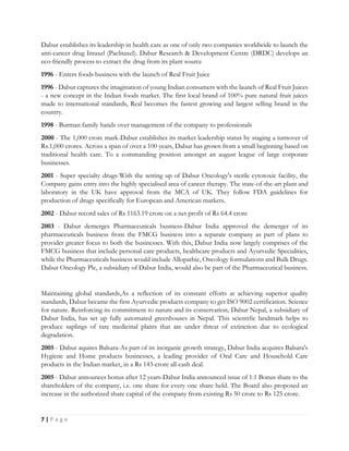 7 | P a g e
Dabur establishes its leadership in health care as one of only two companies worldwide to launch the
anti-cancer drug Intaxel (Paclitaxel). Dabur Research & Development Centre (DRDC) develops an
eco-friendly process to extract the drug from its plant source
1996 - Enters foods business with the launch of Real Fruit Juice
1996 - Dabur captures the imagination of young Indian consumers with the launch of Real Fruit Juices
- a new concept in the Indian foods market. The first local brand of 100% pure natural fruit juices
made to international standards, Real becomes the fastest growing and largest selling brand in the
country.
1998 - Burman family hands over management of the company to professionals
2000 - The 1,000 crore mark-Dabur establishes its market leadership status by staging a turnover of
Rs.1,000 crores. Across a span of over a 100 years, Dabur has grown from a small beginning based on
traditional health care. To a commanding position amongst an august league of large corporate
businesses.
2001 - Super specialty drugs-With the setting up of Dabur Oncology's sterile cytotoxic facility, the
Company gains entry into the highly specialised area of cancer therapy. The state-of-the-art plant and
laboratory in the UK have approval from the MCA of UK. They follow FDA guidelines for
production of drugs specifically for European and American markets.
2002 - Dabur record sales of Rs 1163.19 crore on a net profit of Rs 64.4 crore
2003 - Dabur demerges Pharmaceuticals business-Dabur India approved the demerger of its
pharmaceuticals business from the FMCG business into a separate company as part of plans to
provider greater focus to both the businesses. With this, Dabur India now largely comprises of the
FMCG business that include personal care products, healthcare products and Ayurvedic Specialities,
while the Pharmaceuticals business would include Allopathic, Oncology formulations and Bulk Drugs.
Dabur Oncology Plc, a subsidiary of Dabur India, would also be part of the Pharmaceutical business.
Maintaining global standards,As a reflection of its constant efforts at achieving superior quality
standards, Dabur became the first Ayurvedic products company to get ISO 9002 certification. Science
for nature. Reinforcing its commitment to nature and its conservation, Dabur Nepal, a subsidiary of
Dabur India, has set up fully automated greenhouses in Nepal. This scientific landmark helps to
produce saplings of rare medicinal plants that are under threat of extinction due to ecological
degradation.
2005 - Dabur aquires Balsara-As part of its inorganic growth strategy, Dabur India acquires Balsara's
Hygiene and Home products businesses, a leading provider of Oral Care and Household Care
products in the Indian market, in a Rs 143-crore all-cash deal.
2005 - Dabur announces bonus after 12 years-Dabur India announced issue of 1:1 Bonus share to the
shareholders of the company, i.e. one share for every one share held. The Board also proposed an
increase in the authorized share capital of the company from existing Rs 50 crore to Rs 125 crore.
 