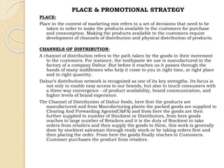 PLACE & PROMOTIONAL STRATEGY 
PLACE: 
Place in the context of marketing mix refers to a set of decisions that need to be 
taken in order to make the products available to the customers for purchase 
and consumption. Making the products available to the customers require 
development of channels of distribution and physical distribution of products. 
CHANNELS OF DISTRIBUTION: 
A channel of distribution refers to the path taken by the goods in their movement 
to the customers. For instance, the toothpaste we use is manufactured in the 
factory of a company Dabur. But before it reaches us it passes through the 
hands of many middlemen who help it come to you in right time, at right place 
and in right quantity. 
Dabur’s distribution network is recognized as one of its key strengths. Its focus is 
not only to enable easy access to our brands, but also to touch consumers with 
a three-way convergence - of product availability, brand communication, and 
higher levels of brand experience. 
The Channel of Distribution of Dabur foods, here first the products are 
manufactured and from Manufacturing plants the packed goods are supplied to 
Clearing And Forwarding Agents(C&FA) and from here the goods are then 
further supplied to number of Stockiest or Distributors, from here goods 
reaches to large number of Retailers and it is the duty of Stockiest to take 
orders from retailers and then supply the goods to them, this work is generally 
done by stockiest salesman through ready stock or by taking orders first and 
then placing the order. From here the goods finally reaches to Customers. 
Customer purchases the product from retailers. 
 