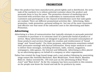 PROMOTION 
Once the product has been manufactured, priced rightly and is distributed, the next 
task of the marketer is to inform potential customer about the product and 
persuade them to buy the same. The promotion element of marketing mix is 
concerned with activities that are undertaken to communicate with both 
customers and participants in the channel of distribution such that sales goals 
are realized. There are different promotional activities like-: Advertising, Sales 
promotion, trade promotion, personal selling etc. but one of the most convenient 
and effective one that most of the industries uses is the Advertising and Sales 
Promotion. 
Advertising 
Advertising is a form of communication that typically attempts to persuade potential 
customers to purchase or to consume more of a particular brand of product or 
service. Many advertisements are designed to generate increased consumption of 
those products and services through the creation and reinforcement of "brand 
image" and "brand loyalty". For these purposes, advertisements sometimes embed 
their persuasive message with factual information. Every major medium is used 
to deliver these messages, including television, radio, cinema, magazines, 
newspapers, video games, the Internet and billboards. Advertising is often placed 
by an advertising agency on behalf of a company or other organization. 
Dabur has created the huge brand image and a vast product following by associating 
mega-names like Amitabh Bachchan, Rani Mukhurjee, Vivek Oberoi, Mandira 
Bedi etc. Dabur invested Rs. 150 crore just on the advertising of Real “Fruit 
Juice” and “Real Active”. So far the company has been successful in this mission 
as the people now know the brand and ask for its products by name. 
 