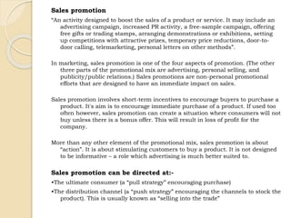 Sales promotion 
“An activity designed to boost the sales of a product or service. It may include an 
advertising campaign, increased PR activity, a free-sample campaign, offering 
free gifts or trading stamps, arranging demonstrations or exhibitions, setting 
up competitions with attractive prizes, temporary price reductions, door-to-door 
calling, telemarketing, personal letters on other methods”. 
In marketing, sales promotion is one of the four aspects of promotion. (The other 
three parts of the promotional mix are advertising, personal selling, and 
publicity/public relations.) Sales promotions are non-personal promotional 
efforts that are designed to have an immediate impact on sales. 
Sales promotion involves short-term incentives to encourage buyers to purchase a 
product. It's aim is to encourage immediate purchase of a product. If used too 
often however, sales promotion can create a situation where consumers will not 
buy unless there is a bonus offer. This will result in loss of profit for the 
company. 
More than any other element of the promotional mix, sales promotion is about 
“action”. It is about stimulating customers to buy a product. It is not designed 
to be informative – a role which advertising is much better suited to. 
Sales promotion can be directed at:- 
•The ultimate consumer (a “pull strategy” encouraging purchase) 
•The distribution channel (a “push strategy” encouraging the channels to stock the 
product). This is usually known as “selling into the trade” 
 
