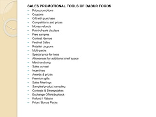 SALES PROMOTIONAL TOOLS OF DABUR FOODS 
 Price promotions 
 Coupons 
 Gift with purchase 
 Competitions and prizes 
 Money refunds 
 Point-of-sale displays 
 Free samples 
 Contest /demos 
 Festival Sales 
 Retailer coupons 
 Multi-packs 
 Special price for twos 
 Allowances for additional shelf space 
 Merchandising 
 Sales contest 
 Incentives 
 Awards & prizes 
 Premium gifts 
 Sales Meetings 
 Samples/product sampling 
 Contests & Sweepstakes 
 Exchange Offers/buyback 
 Refund / Rebate 
 Price / Bonus Packs 
 