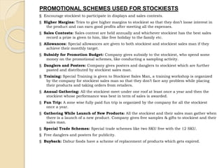 PROMOTIONAL SCHEMES USED FOR STOCKIESTS 
§ Encourage stockiest to participate in displays and sales contests. 
§ Higher Margins: Tries to give higher margins to stockiest so that they don’t loose interest in 
the product and can earn good profits after meeting all the expenses. 
§ Sales Contests: Sales contest are held annually and whichever stockiest has the best sales 
record a prize is given to him, like free holiday to the family etc. 
§ Allowances: Special allowances are given to both stockiest and stockiest sales man if they 
achieve their monthly target. 
§ Subsidy for Promotion Budget: Company gives subsidy to the stockiest, who spend some 
money on the promotional schemes, like conducting a sampling activity. 
§ Danglers and Posters: Company gives posters and danglers to stockiest which are further 
pasted and distributed by stockiest sales man. 
§ Training: Special Training is given to Stockiest Sales Man, a training workshop is organized 
by the company for stockiest sales man so that they don’t face any problem while placing 
their products and taking orders from retailers. 
§ Annual Gathering: All the stockiest meet under one roof at least once a year and then the 
stockiest whose performance was best in term of sales is awarded. 
§ Fun Trip: A zone wise fully paid fun trip is organized by the company for all the stockiest 
once a year. 
§ Gathering While Launch of New Products: All the stockiest and their sales man gather when 
there is a launch of a new product. Company gives free samples & gifts to stockiest and their 
sales man. 
§ Special Trade Schemes: Special trade schemes like two SKU free with the 12 SKU. 
§ Free danglers and posters for publicity. 
§ Buyback: Dabur foods have a scheme of replacement of products which gets expired. 
 