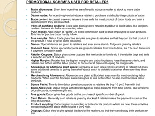PROMOTIONAL SCHEMES USED FOR RETAILERS 
 Trade allowances: Short term incentives are offered to induce a retailer to stock up more dabur 
products. 
 Dealer loader: An incentive given to induce a retailer to purchase and display the products of dabur. 
 Trade contest: A contest to reward retailers those sells the most product of dabur foods and after a 
specific period they are rewarded. 
 Point-of-purchase displays: Extra sales tools given to retailers by dabur to boost sales, like danglers, 
posters, banners etc helps in promoting sales. 
 Push money: Also known as "spiffs". An extra commission paid to retail employees to push products. 
This kind of practice dabur hardly follows. 
 Free samples: Dabur foods gives free samples are given to retailers so that they can try that product if 
the product is new, or gives some discounts. 
 Demos: Special demos are given to retailers and even some stands, fridge are given by retailers. 
 Discount Sales: Some special discounts are given to retailers from time to time, like 1% cash discounts 
if payment is made in cash. 
 Retailer Coupons: Dabur gives some coupons like free lunch for family etc if the retailer buys and sells 
a specific amount of products. 
 Higher Margins: Retailer has the highest margins and dabur foods also have the same criteria, and 
retailer can further sell the dabur product to consumer at discount keeping his margin safe. 
 Allowances for additional shelf space: Company as such does not pay anything to retailer but gives 
some additional benefits for giving them shelf space which is visible to customer when ever they enter 
the shop. 
 Merchandising Allowances: Allowances are given to Stockiest sales man for merchandising dabur 
products. When ever the Stockiest sales man goes to take orders then he also merchandises dabur 
products. 
 Bonus Packs: Time to time dabur gives bonus packs to retailers like buy 10 get 2 free with that. 
 Trade Allowance: Dabur comes with different types of trade discounts from time to time, like sometime 
price discounts, sometimes gifts etc. 
 Free goods: Dabur gives free goods on the purchase of specific number of goods. 
 Cash Rebate: Generally cash rebate is given by stockiest if retailer makes the payment in cash at the 
time of purchase. 
 Product sampling: Dabur organizes sampling activities for its products which are new, these activities 
are generally at the place where footfall is very high. 
 Displays: Dabur tries to give special displays to the retailers, so that they can display their products on 
that. 
Point-of-Purchase Material: POP material is available in the form of stickers, banners, displays, 
 