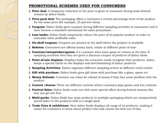 PROMOTIONAL SCHEMES USED FOR CONSUMERS 
§ Price deal: A temporary reduction in the price is given to consumer during some festival 
session by dabur foods. 
§ Price-pack deal: The packaging offers a consumer a certain percentage more of the product 
for the same price (for example, 25 percent extra). 
§ Coupons: Dabur foods gives coupons during different sampling activities to consumers and it 
have become a standard mechanism for sales promotions. 
§ Loss leader: Dabur foods temporarily reduce the price of its popular product in order to 
stimulate other profitable sales. 
§ On-shelf coupons: Coupons are present at the shelf where the product is available. 
§ Rebates: Consumers are offered money back, rebate at different point of time. 
§ Contests/sweepstakes/games: if a customer wins some game or contest at the time of 
sampling activities then they are given a discount coupon of products of dabur foods. 
§ Point-of-sale displays: Displays helps the consumer easily recognize their products, dabur 
keeps a special check on the displays and merchandising of dabur products. 
§ Sampling Activities: Dabur organizes different sampling actives at different retail outlets. 
§ Gift with purchase: Dabur foods gives gift items with purchase like a glass, spoon etc. 
§ Money Refunds: Customer can claim for refund of money if they face some problem with the 
product 
§ Contest /demos: There are different contests where customers play games and win contests. 
§ Festival Sales: Dabur foods come out with some special offers during festival seasons like 
buy one get one free. 
§ Multi-packs: Dabur foods has some products in multiple packaging which are comparatively 
priced lower to the products sold in a single pack. 
§ Trade Fairs & exhibitions: Here dabur foods displays all range of its products, making it 
easier for customers to know about product line and choose the best out of that. 
 