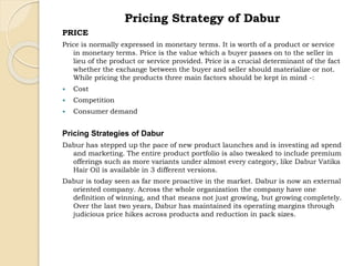 Pricing Strategy of Dabur 
PRICE 
Price is normally expressed in monetary terms. It is worth of a product or service 
in monetary terms. Price is the value which a buyer passes on to the seller in 
lieu of the product or service provided. Price is a crucial determinant of the fact 
whether the exchange between the buyer and seller should materialize or not. 
While pricing the products three main factors should be kept in mind -: 
 Cost 
 Competition 
 Consumer demand 
Pricing Strategies of Dabur 
Dabur has stepped up the pace of new product launches and is investing ad spend 
and marketing. The entire product portfolio is also tweaked to include premium 
offerings such as more variants under almost every category, like Dabur Vatika 
Hair Oil is available in 3 different versions. 
Dabur is today seen as far more proactive in the market. Dabur is now an external 
oriented company. Across the whole organization the company have one 
definition of winning, and that means not just growing, but growing completely. 
Over the last two years, Dabur has maintained its operating margins through 
judicious price hikes across products and reduction in pack sizes. 
 