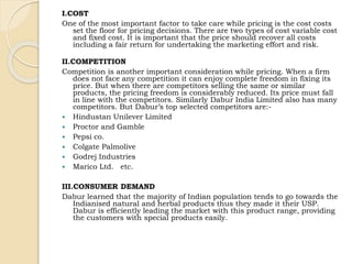 I.COST 
One of the most important factor to take care while pricing is the cost costs 
set the floor for pricing decisions. There are two types of cost variable cost 
and fixed cost. It is important that the price should recover all costs 
including a fair return for undertaking the marketing effort and risk. 
II.COMPETITION 
Competition is another important consideration while pricing. When a firm 
does not face any competition it can enjoy complete freedom in fixing its 
price. But when there are competitors selling the same or similar 
products, the pricing freedom is considerably reduced. Its price must fall 
in line with the competitors. Similarly Dabur India Limited also has many 
competitors. But Dabur’s top selected competitors are:- 
 Hindustan Unilever Limited 
 Proctor and Gamble 
 Pepsi co. 
 Colgate Palmolive 
 Godrej Industries 
 Marico Ltd. etc. 
III.CONSUMER DEMAND 
Dabur learned that the majority of Indian population tends to go towards the 
Indianised natural and herbal products thus they made it their USP. 
Dabur is efficiently leading the market with this product range, providing 
the customers with special products easily. 
 