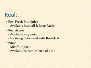 Real:
 Real Fresh Fruit juice

- Available in small & large Packs
 Real Active
- Available in 5 variant
- Focusing to be used with Breakfast
 Burst
- Mix fruit Juice
- Available in Family Pack of 1 Ltr

 