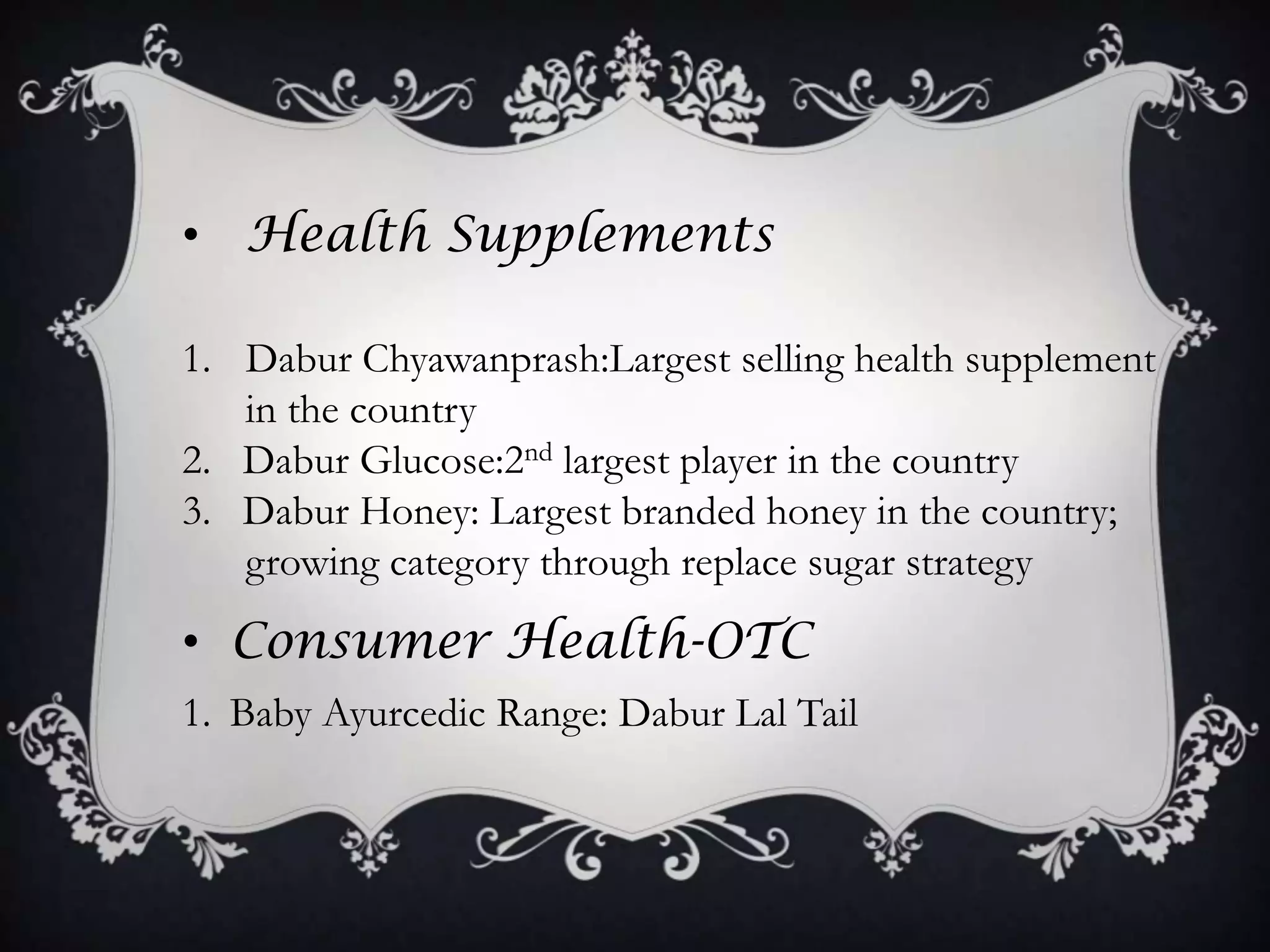• Health Supplements

1. Dabur Chyawanprash:Largest selling health supplement
   in the country
2. Dabur Glucose:2nd largest player in the country
3. Dabur Honey: Largest branded honey in the country;
   growing category through replace sugar strategy
• Consumer Health-OTC
1. Baby Ayurcedic Range: Dabur Lal Tail
 