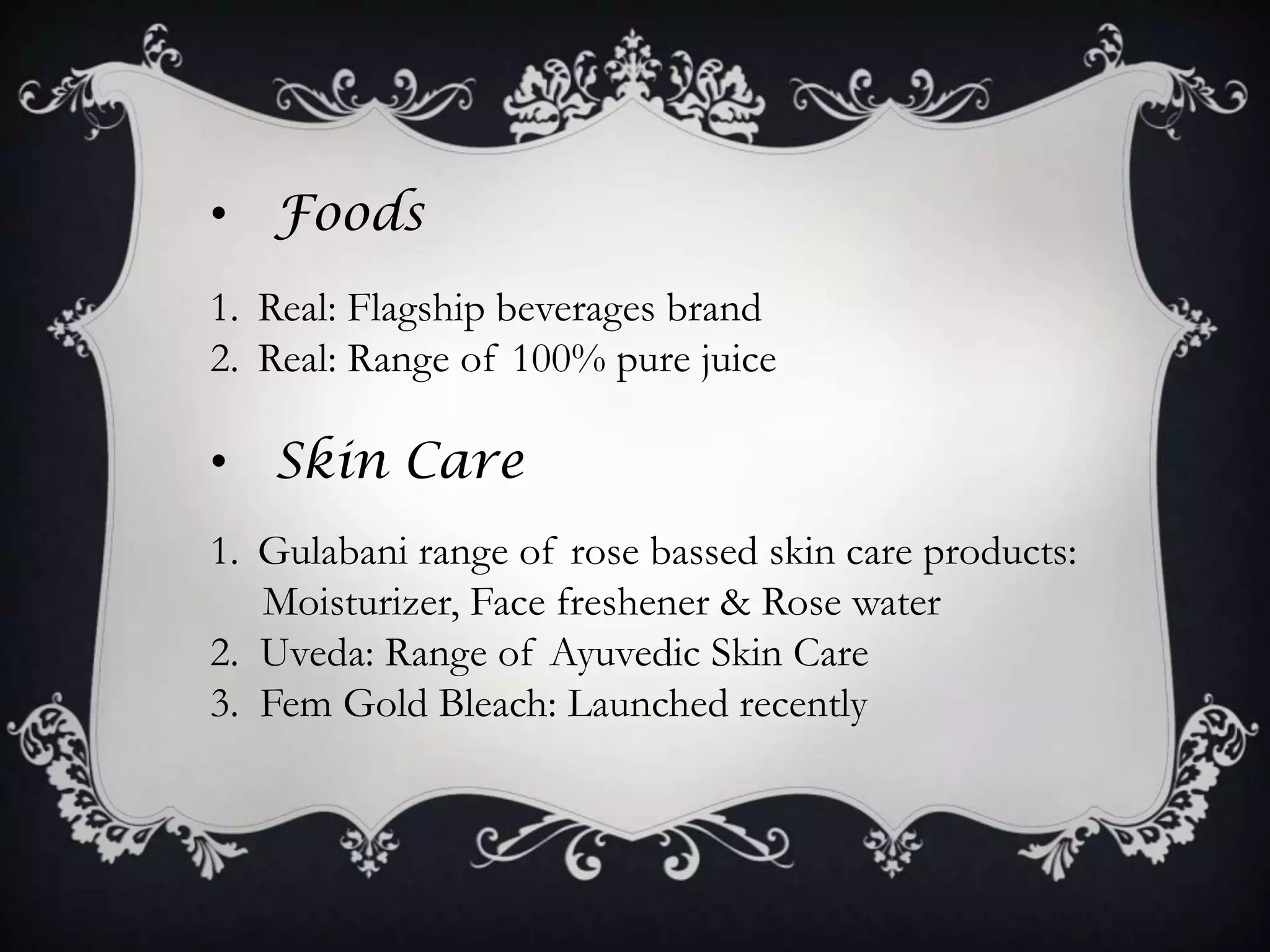 • Foods
1. Real: Flagship beverages brand
2. Real: Range of 100% pure juice

• Skin Care
1. Gulabani range of rose bassed skin care products:
   Moisturizer, Face freshener & Rose water
2. Uveda: Range of Ayuvedic Skin Care
3. Fem Gold Bleach: Launched recently
 