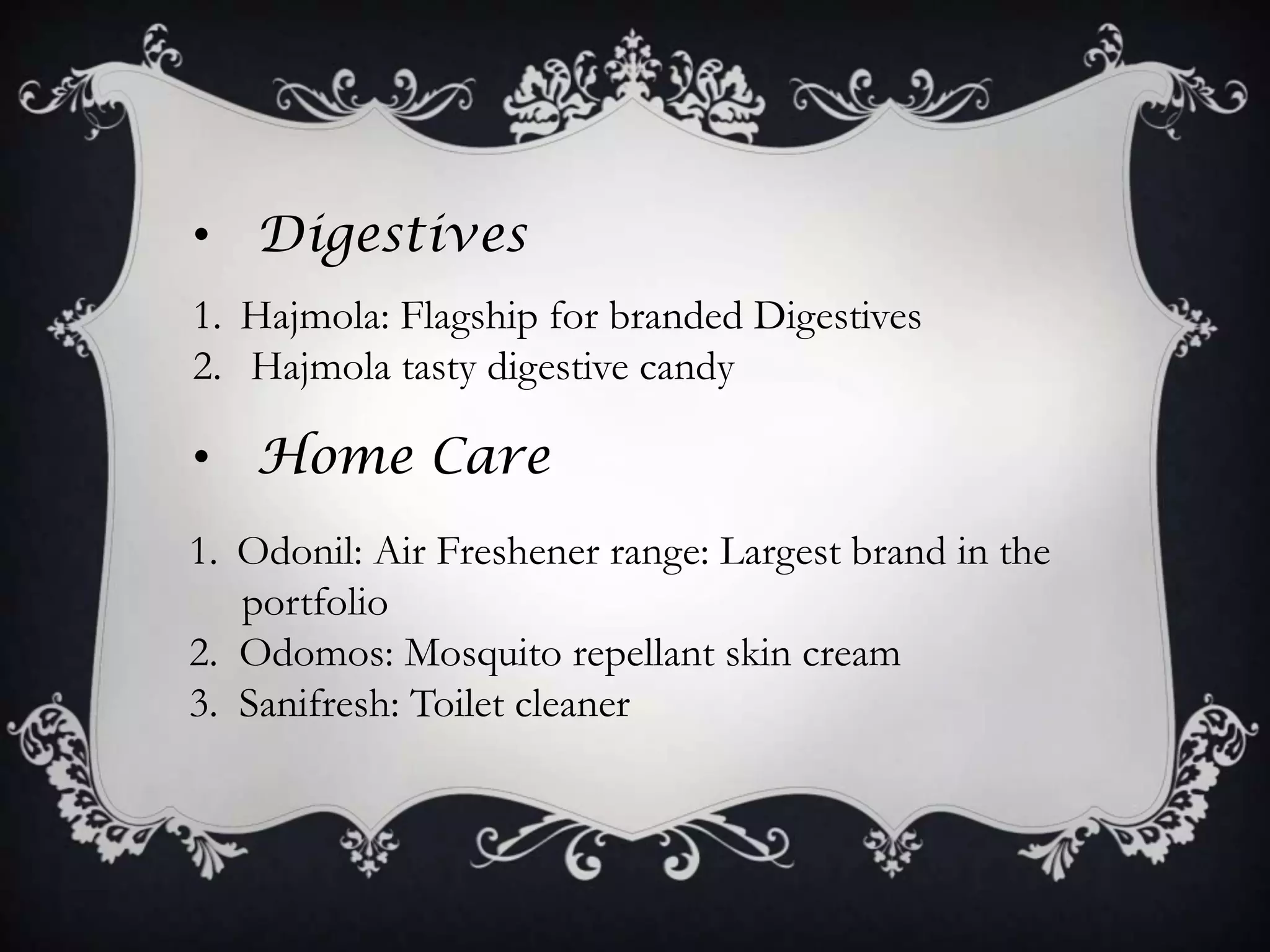 • Digestives
1. Hajmola: Flagship for branded Digestives
2. Hajmola tasty digestive candy

• Home Care
1. Odonil: Air Freshener range: Largest brand in the
   portfolio
2. Odomos: Mosquito repellant skin cream
3. Sanifresh: Toilet cleaner
 