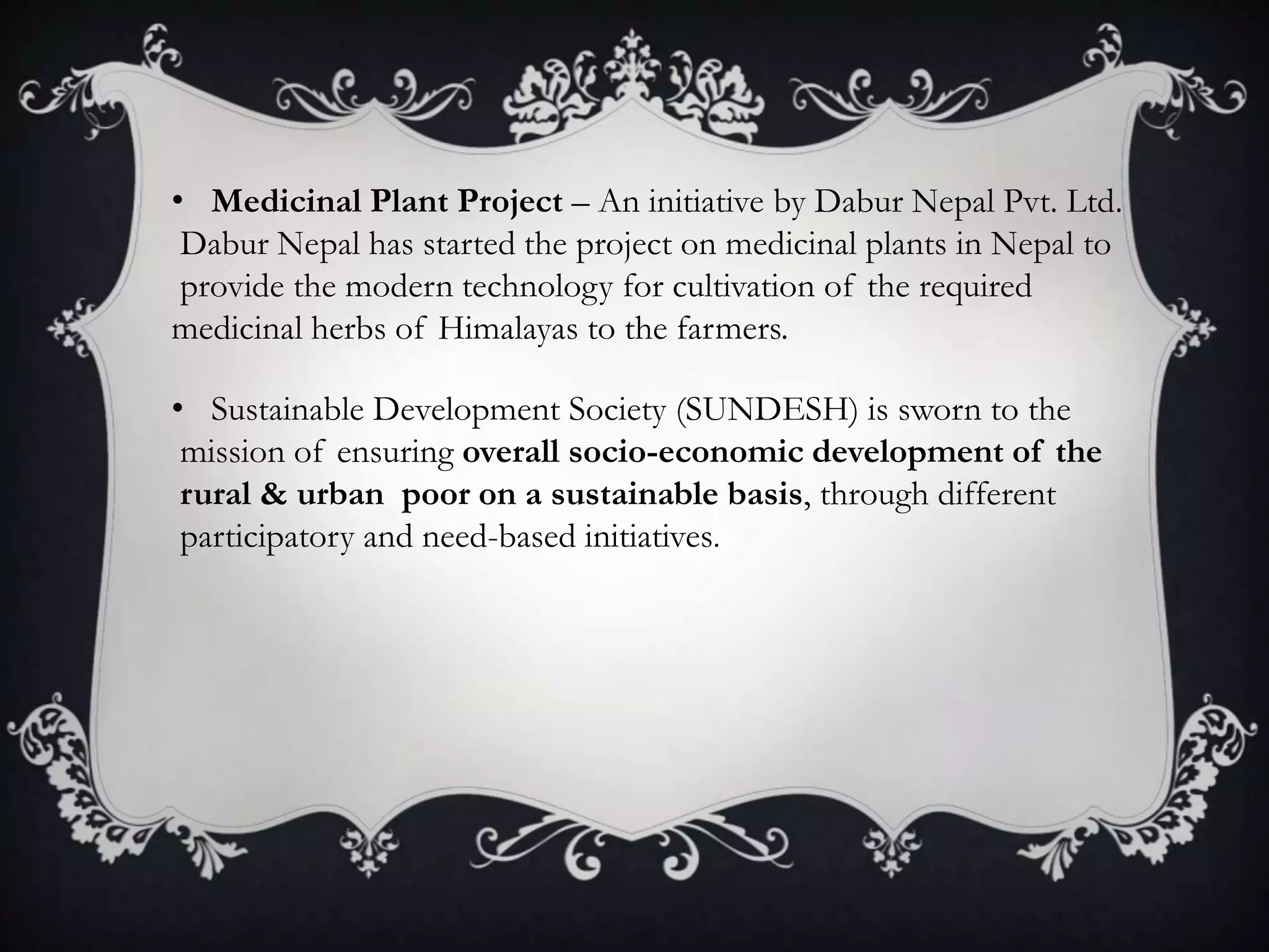 • Medicinal Plant Project – An initiative by Dabur Nepal Pvt. Ltd.
 Dabur Nepal has started the project on medicinal plants in Nepal to
 provide the modern technology for cultivation of the required
medicinal herbs of Himalayas to the farmers.

• Sustainable Development Society (SUNDESH) is sworn to the
 mission of ensuring overall socio-economic development of the
 rural & urban poor on a sustainable basis, through different
 participatory and need-based initiatives.
 